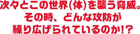 次々とこの世界(体)を襲う脅威。その時、どんな攻防が繰り広げられているのか!?