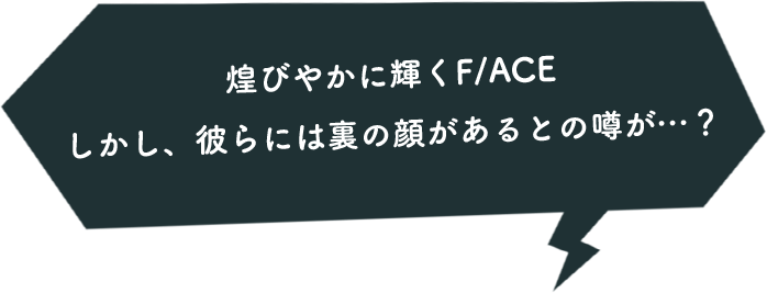 煌びやかに輝くF/ACE しかし、彼らには裏の顔があるとの噂が…？