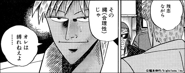 アカギ 合理性はあくまであんたの世界でのルール。大抵の人間には通用したんだろうが…残念ながらその縄（合理性）じゃあ俺は縛れねぇよ……。不合理こそ博打…。それが博打の本質。不合理に身をゆだねてこそギャンブル…