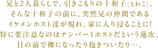 兄と2人暮らしで、引きこもりの十和子(とわこ)。そんな十和子の前に、突然兄の仲間であるイケメンホスト達が現れ、家に入り浸ることに!特に要注意なのはナンバー１ホストだという蓮次。目の前で裸になったり抱きついたり…。