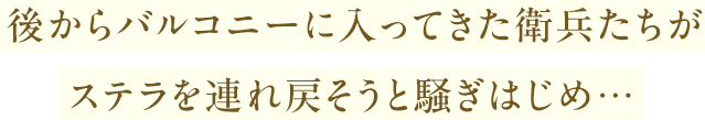 後からバルコニーに入ってきた衛兵たちがステラを連れ戻そうと騒ぎはじめ…